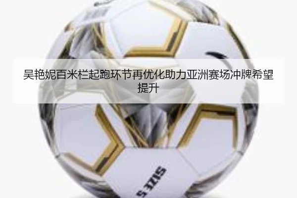 吴艳妮百米栏起跑环节再优化助力亚洲赛场冲牌希望提升